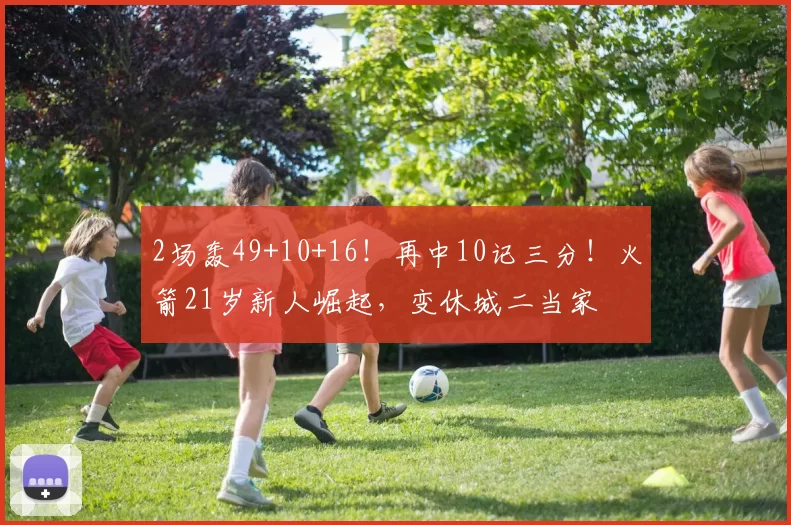 2场轰49+10+16！再中10记三分！火箭21岁新人崛起，变休城二当家