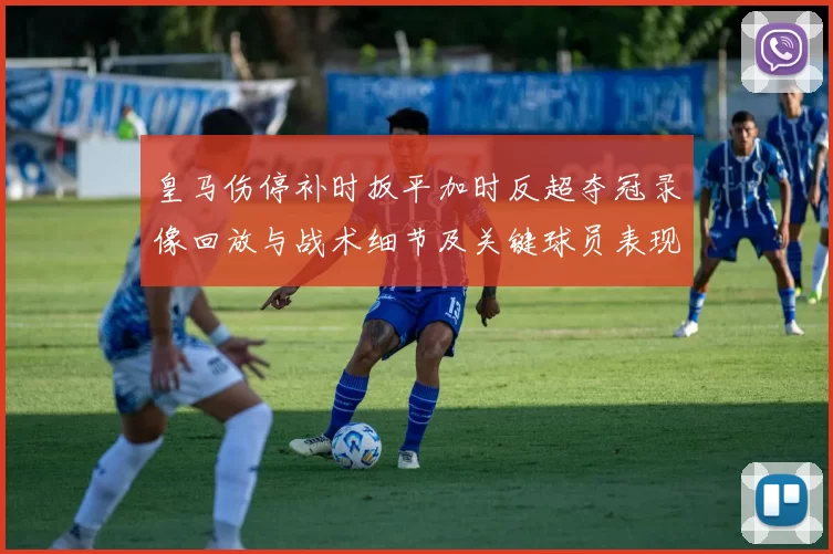 皇马伤停补时扳平加时反超夺冠录像回放与战术细节及关键球员表现
