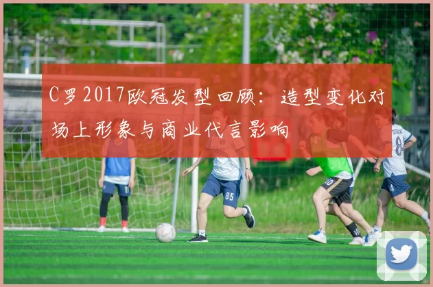 C罗2017欧冠发型回顾：造型变化对场上形象与商业代言影响