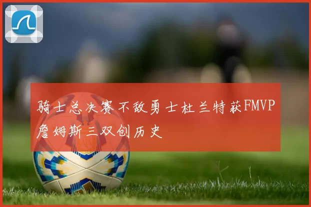 骑士总决赛不敌勇士杜兰特获FMVP詹姆斯三双创历史