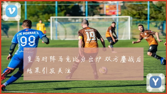 皇马对阵马竞比分出炉 双方鏖战后结果引发关注