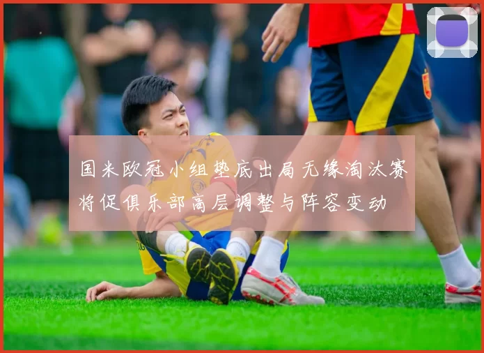 国米欧冠小组垫底出局无缘淘汰赛将促俱乐部高层调整与阵容变动