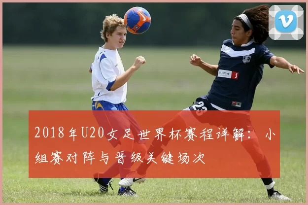 2018年U20女足世界杯赛程详解：小组赛对阵与晋级关键场次