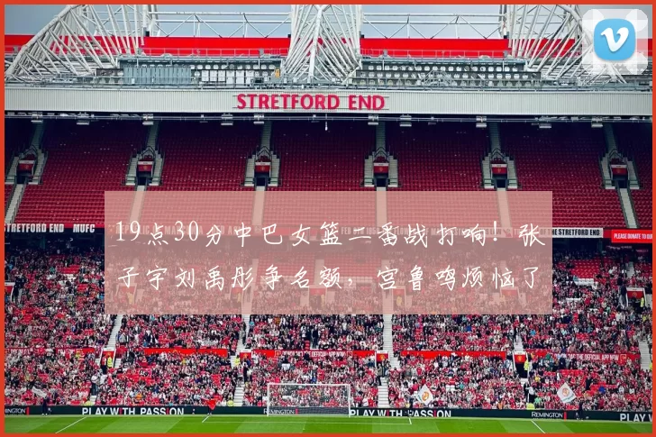 19点30分中巴女篮二番战打响！张子宇刘禹彤争名额，宫鲁鸣烦恼了