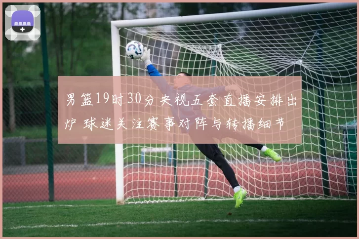 男篮19时30分央视五套直播安排出炉 球迷关注赛事对阵与转播细节