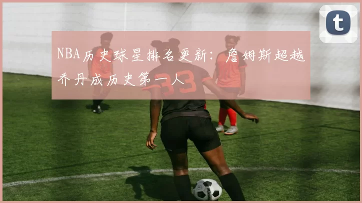 NBA历史球星排名更新：詹姆斯超越乔丹成历史第一人