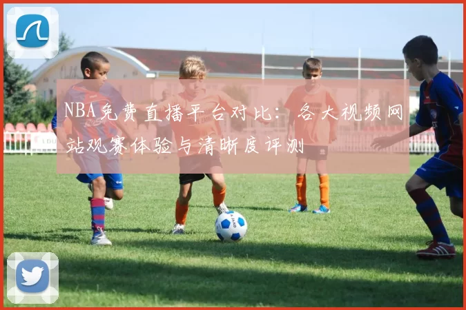 NBA免费直播平台对比：各大视频网站观赛体验与清晰度评测