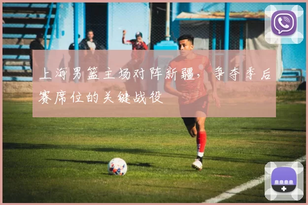 上海男篮主场对阵新疆，争夺季后赛席位的关键战役