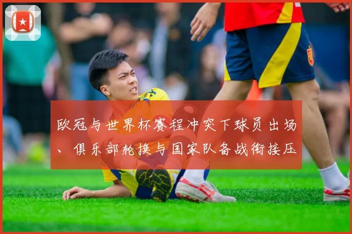 欧冠与世界杯赛程冲突下球员出场、俱乐部轮换与国家队备战衔接压力