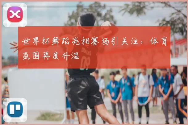 世界杯舞蹈亮相赛场引关注,体育氛围再度升温