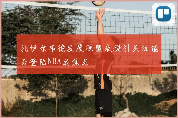 扎伊尔韦德发展联盟表现引关注能否登陆NBA成焦点