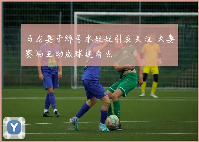 马龙妻子绰号水娃娃引发关注 夫妻赛场互动成球迷看点