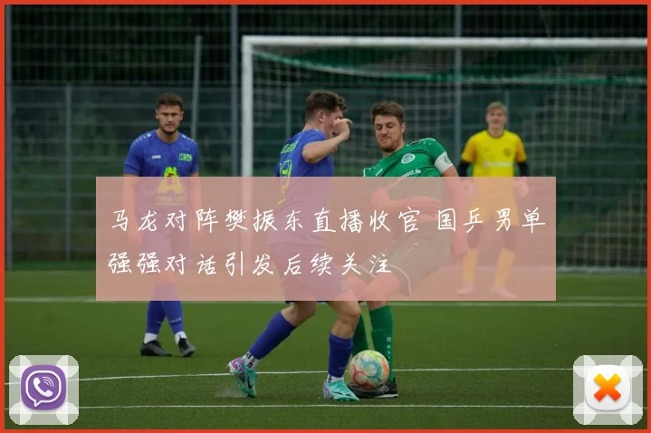 马龙对阵樊振东直播收官 国乒男单强强对话引发后续关注