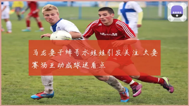 马龙妻子绰号水娃娃引发关注 夫妻赛场互动成球迷看点