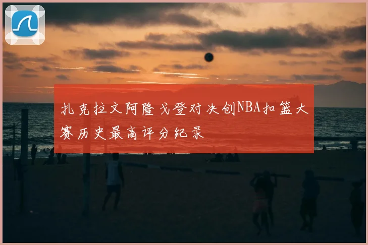 扎克拉文阿隆戈登对决创NBA扣篮大赛历史最高评分纪录